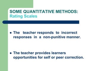 SOME QUANTITATIVE METHODS:
Rating Scales


   The teacher responds to incorrect
    responses in a non-punitive manner.



   The teacher provides learners
    opportunities for self or peer correction.
 