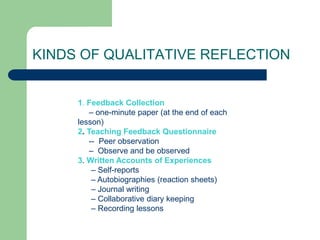 KINDS OF QUALITATIVE REFLECTION


     1. Feedback Collection
         – one-minute paper (at the end of each
     lesson)
     2. Teaching Feedback Questionnaire
         -- Peer observation
         – Observe and be observed
     3. Written Accounts of Experiences
          – Self-reports
          – Autobiographies (reaction sheets)
          – Journal writing
          – Collaborative diary keeping
          – Recording lessons
 