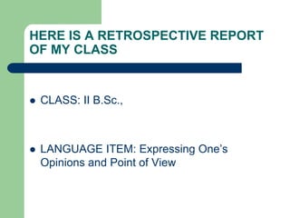 HERE IS A RETROSPECTIVE REPORT
OF MY CLASS


   CLASS: II B.Sc.,



   LANGUAGE ITEM: Expressing One‟s
    Opinions and Point of View
 