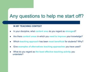 Any questions to help me start off?
    IN MY TEACHING CONTEXT

   In your discipline, what content area do you regard as strongest?

   Are there content areas in which you need to improve your knowledge?

   Which teaching approach has been most beneficial for students? Why?

   Give examples of alternatives teaching approaches you have used?

    What do you regard as the least effective teaching activity you
    undertake?
 
