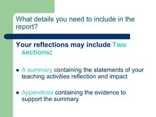 What details you need to include in the
report?

Your reflections may include Two
 sections:

   A summary containing the statements of your
    teaching activities reflection and impact

   Appendices containing the evidence to
    support the summary
 