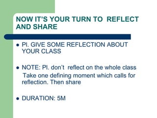 NOW IT’S YOUR TURN TO REFLECT
AND SHARE

   Pl. GIVE SOME REFLECTION ABOUT
    YOUR CLASS

   NOTE: Pl. don‟t reflect on the whole class
    Take one defining moment which calls for
    reflection. Then share

   DURATION: 5M
 