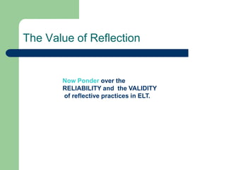 The Value of Reflection


       Now Ponder over the
       RELIABILITY and the VALIDITY
       of reflective practices in ELT.
 