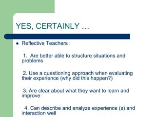 YES, CERTAINLY …

   Reflective Teachers :

    1. Are better able to structure situations and
    problems

     2. Use a questioning approach when evaluating
    their experience (why did this happen?)

     3. Are clear about what they want to learn and
    improve

      4. Can describe and analyze experience (s) and
    interaction well
 