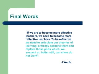 Final Words


      “If we are to become more effective
      teachers, we need to become more
      reflective teachers. To be reflective
      we need to articulate our theories of
      learning, critically examine them and
      replace those parts which, we
      suspect or, better still, can show do
      not work”.

                                 J.Webb
 