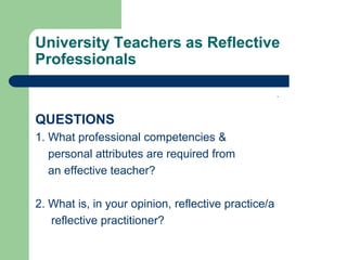 University Teachers as Reflective
Professionals

                                                     .


QUESTIONS
1. What professional competencies &
   personal attributes are required from
   an effective teacher?

2. What is, in your opinion, reflective practice/a
   reflective practitioner?
 