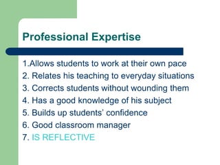 Professional Expertise

1.Allows students to work at their own pace
2. Relates his teaching to everyday situations
3. Corrects students without wounding them
4. Has a good knowledge of his subject
5. Builds up students‟ confidence
6. Good classroom manager
7. IS REFLECTIVE
 