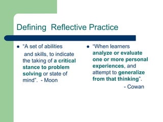 Defining Reflective Practice

   “A set of abilities           “When learners
     and skills, to indicate       analyze or evaluate
    the taking of a critical       one or more personal
    stance to problem              experiences, and
    solving or state of            attempt to generalize
    mind”. - Moon                  from that thinking”.
                                                - Cowan
 