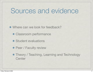Sources and evidence

                       Where can we look for feedback?

                           Classroom performance

                           Student evaluations

                           Peer / Faculty review

                           Theory / Teaching, Learning and Technology
                           Center


Friday, February 8, 2008                                                11