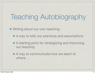 Teaching Autobiography
                       Writing about our own teaching

                           A way to reify our practices and assumptions

                           A starting point for strategizing and improving
                           our teaching

                           A way to communicate how we teach to
                           others.



Friday, February 8, 2008                                                     12