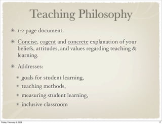 Teaching Philosophy
                  1-2 page document.
                  Concise, cogent and concrete explanation of your
                  beliefs, attitudes, and values regarding teaching &
                  learning.
                  Addresses:
                       goals for student learning,
                       teaching methods,
                       measuring student learning,
                       inclusive classroom

Friday, February 8, 2008                                                17