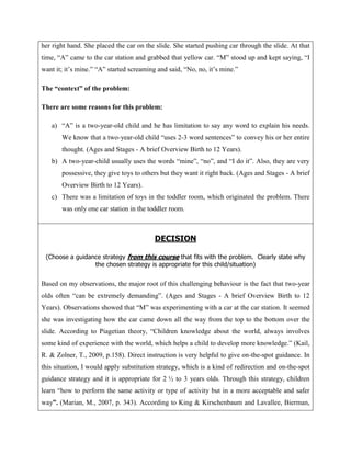 her right hand. She placed the car on the slide. She started pushing car through the slide. At that
time, “A” came to the car station and grabbed that yellow car. “M” stood up and kept saying, “I
want it; it‟s mine.” “A” started screaming and said, “No, no, it‟s mine.”

The “context” of the problem:

There are some reasons for this problem:

   a) “A” is a two-year-old child and he has limitation to say any word to explain his needs.
       We know that a two-year-old child “uses 2-3 word sentences” to convey his or her entire
       thought. (Ages and Stages - A brief Overview Birth to 12 Years).
   b) A two-year-child usually uses the words “mine”, “no”, and “I do it”. Also, they are very
       possessive, they give toys to others but they want it right back. (Ages and Stages - A brief
       Overview Birth to 12 Years).
   c) There was a limitation of toys in the toddler room, which originated the problem. There
       was only one car station in the toddler room.



                                          DECISION

 (Choose a guidance strategy from this course that fits with the problem. Clearly state why
                 the chosen strategy is appropriate for this child/situation)


Based on my observations, the major root of this challenging behaviour is the fact that two-year
olds often “can be extremely demanding”. (Ages and Stages - A brief Overview Birth to 12
Years). Observations showed that “M” was experimenting with a car at the car station. It seemed
she was investigating how the car came down all the way from the top to the bottom over the
slide. According to Piagetian theory, “Children knowledge about the world, always involves
some kind of experience with the world, which helps a child to develop more knowledge.” (Kail,
R. & Zolner, T., 2009, p.158). Direct instruction is very helpful to give on-the-spot guidance. In
this situation, I would apply substitution strategy, which is a kind of redirection and on-the-spot
guidance strategy and it is appropriate for 2 ½ to 3 years olds. Through this strategy, children
learn “how to perform the same activity or type of activity but in a more acceptable and safer
way”. (Marian, M., 2007, p. 343). According to King & Kirschenbaum and Lavallee, Bierman,
 