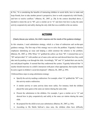 & Nix, “It is considering the benefits of instructing children in social skills, how to make and
keep friends, how to take another person‟s perspective, how to work cooperatively with friends,
and how to resolve conflicts.” (Marion, M., 2007, p. 20). In the context described above, I
decided to return the car to “M”, give a similar car to “A” and show him how to play the same
activity cooperatively and safely sharing the only slide that was available at the car station.




                                            ACTIONS

  (Clearly discuss your actions, the child’s response and the results of the guidance strategy)


In this situation, I used substitution strategy, which is a form of redirection and on-the-spot
guidance strategy. The first step of this strategy was to solve the problem. Vogotsky‟s theories
emphasize identifying an issue and helping a child construct the solution to the problem.
(Marion, M., 2007, p. 299). When “A” grabbed the yellow car from “M”, I returned that car to
“M” and provided “A” with another car of same color and size and showed them how they could
take turn by pushing a car through the slide. Accordingly, “M” and “A” pushed their cars one by
one and played together. It seemed that they understood the system. Vygotsky believed that “A
teacher should intervene in a child‟s interaction with peers when appropriate, that teacher should
be active agent in children‟s social development”. (Marion, M., 2007, p. 299).

I followed these steps in using substitution strategy:

       Specify the activity needing a redirection. For example, when “A” grabbed the “M”‟s car,
       this activity needs a redirection.

       A similar activity or same activity done more safely. For instance, both the children
       played the same game at the same car station sharing the same slide.

       Present the substitution to the children. For example, I gave a similar car to “A” and
       showed how to play cooperatively and safely at the same car station sharing the same
       slide.

       Be prepared for the child to test your substitution. (Marion, M., 2007, p. 344).
       According to Ms Shella Sullvan‟s class note, the children often have difficulty
 