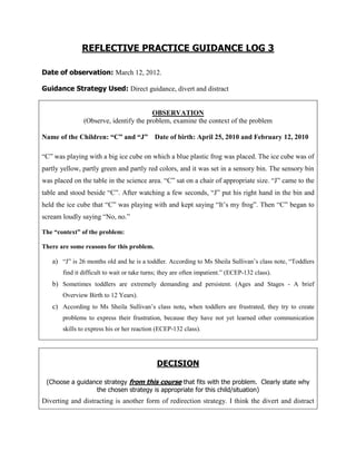 REFLECTIVE PRACTICE GUIDANCE LOG 3

Date of observation: March 12, 2012.

Guidance Strategy Used: Direct guidance, divert and distract


                                        OBSERVATION
               (Observe, identify the problem, examine the context of the problem

Name of the Children: “C” and “J” Date of birth: April 25, 2010 and February 12, 2010

“C” was playing with a big ice cube on which a blue plastic frog was placed. The ice cube was of
partly yellow, partly green and partly red colors, and it was set in a sensory bin. The sensory bin
was placed on the table in the science area. “C” sat on a chair of appropriate size. “J” came to the
table and stood beside “C”. After watching a few seconds, “J” put his right hand in the bin and
held the ice cube that “C” was playing with and kept saying “It‟s my frog”. Then “C” began to
scream loudly saying “No, no.”

The “context” of the problem:

There are some reasons for this problem.

   a) “J” is 26 months old and he is a toddler. According to Ms Sheila Sullivan‟s class note, “Toddlers
       find it difficult to wait or take turns; they are often impatient.” (ECEP-132 class).
   b) Sometimes toddlers are extremely demanding and persistent. (Ages and Stages - A brief
       Overview Birth to 12 Years).
   c) According to Ms Sheila Sullivan‟s class note, when toddlers are frustrated, they try to create
       problems to express their frustration, because they have not yet learned other communication
       skills to express his or her reaction (ECEP-132 class).




                                             DECISION

 (Choose a guidance strategy from this course that fits with the problem. Clearly state why
                 the chosen strategy is appropriate for this child/situation)
Diverting and distracting is another form of redirection strategy. I think the divert and distract
 