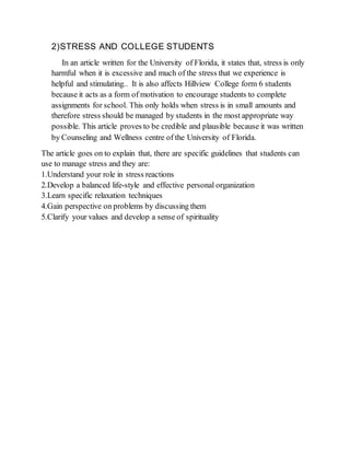 2)STRESS AND COLLEGE STUDENTS
In an article written for the University of Florida, it states that, stress is only
harmful when it is excessive and much of the stress that we experience is
helpful and stimulating.. It is also affects Hillview College form 6 students
because it acts as a form of motivation to encourage students to complete
assignments for school. This only holds when stress is in small amounts and
therefore stress should be managed by students in the most appropriate way
possible. This article proves to be credible and plausible because it was written
by Counseling and Wellness centre of the University of Florida.
The article goes on to explain that, there are specific guidelines that students can
use to manage stress and they are:
1.Understand your role in stress reactions
2.Develop a balanced life-style and effective personal organization
3.Learn specific relaxation techniques
4.Gain perspective on problems by discussing them
5.Clarify your values and develop a sense of spirituality
 