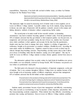 responsibilities. Depression, if not dealt with can lead to further issues, as written by Christian
Nordqvist for The Medical News Today:
Depression can lead to emotionaland physicalproblems.Typically,peoplewith
depression find it hard to go abouttheir day-to-day activities,and may also feel
thatlife is notworth living. (MedicalNewsToday,2014)
This depression might be caused by increasing level of mental strain or stress regularly put on
Lower six Hillview College students. A possible solution may be for students, facing depression,
to discuss any early signs of depression with the guidance counselor present on the campus and
finding alternative methods of relaxation without compromising his/her studies.
The second point to be made would be how stressful activities or demanding
circumstances may lead to students becoming agitated or irritated easily. From the questionnaire,
50% of students answered that they get irritated or short tempered quickly over the past term. As
assignments and work load accumulate during the start of lower six, students have becomed
stress which contributes to their agitation and accounts for the data from the questionnaire,
despite some may have learnt to manage their stress. Agitation is a feeling of aggravation or
restlessness brought on by provocation or a medical condition, (HealthLine.com). According the
same article written for healthline.com, “Agitation caused by stress at work or school may be
relieved through deep breathing exercises. Deep breathing can help restore calm in that it allows
you to focus on breathing rather than the situations causing you to feel agitated.” This may be
useful for Lower six Hillview College students to reduce chronic agitation derived from stress in
school.
The information gathered from an article written by April Kahn for healthline.com proves
to be reliable as is was medically reviewed by George Krucik, MD. No biasness was present as it
was written at a professional stand point.
The third point to be discussed is the procrastination of important assignments on the part
of students. This is very common throughout Hillview College lower six students because of the
stress brought on by an increasing number of difficult assignments and poor time management.
65% of students answered that the felt behind on their responsibilities.
Procrastinationisthe avoidance of doingatask whichneedstobe accomplished.This
can leadto feelingsof guilt,inadequacy,depressionandself-doubtamongstudents.
Procrastinationhasa highpotential forpainfulconsequences.Itinterfereswiththe
academicand personal successof students.(Universityof Buffalo,2011)
Students mainly procrastinate because of poor time management and difficulty concentrating.
They often see tasks as overwhelming or may be uncertain of their objectives and priorities that
they keep postponing academic assignments. When students have they difficulty concentrating, it
promotes time wasting and frustration. Stress in Lower six Hillview College students contribute
 