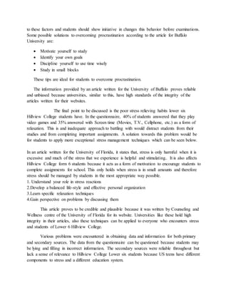 to these factors and students should show initiative in changes this behavior before examinations.
Some possible solutions to overcoming procrastination according to the article for Buffalo
University are:
 Motivate yourself to study
 Identify your own goals
 Discipline yourself to use time wisely
 Study in small blocks
These tips are ideal for students to overcome procrastination.
The information provided by an article written for the University of Buffalo proves reliable
and unbiased because universities, similar to this, have high standards of the integrity of the
articles written for their websites.
The final point to be discussed is the poor stress relieving habits lower six
Hillview College students have. In the questionnaire, 40% of students answered that they play
video games and 35% answered with Screen time (Movies, T.V., Cellphone, etc.) as a form of
relaxation. This is and inadequate approach to battling with would distract students from their
studies and from completing important assignments. A solution towards this problem would be
for students to apply more exceptional stress management techniques which can be seen below.
In an article written for the University of Florida, it states that, stress is only harmful when it is
excessive and much of the stress that we experience is helpful and stimulating.. It is also affects
Hillview College form 6 students because it acts as a form of motivation to encourage students to
complete assignments for school. This only holds when stress is in small amounts and therefore
stress should be managed by students in the most appropriate way possible.
1. Understand your role in stress reactions
2.Develop a balanced life-style and effective personal organization
3.Learn specific relaxation techniques
4.Gain perspective on problems by discussing them
This article proves to be credible and plausible because it was written by Counseling and
Wellness centre of the University of Florida for its website. Universities like these hold high
integrity in their articles, also these techniques can be applied to everyone who encounters stress
and students of Lower 6 Hillview College.
Various problems were encountered in obtaining data and information for both primary
and secondary sources. The data from the questionnaire can be questioned because students may
be lying and filling in incorrect information. The secondary sources were reliable throughout but
lack a sense of relevance to Hillview College Lower six students because US teens have different
components to stress and a different education system.
 