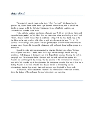 Analytical
This analytical piece is based on the story, “Work Overload”. It is focused on the
persona, Jim, despite efforts of his friend Teja, becomes stressed to the point of suicide but
decides to change his life for the better. It discusses the use of dialectal variations and
communicative behavior by the writer.
Firstly, dialectal variation can be seen when Jim says, “I doh hav no wife, no chirren and
two dolla in mih pocket”, to Teja. Here, there are contractions of the word ending of ‘don’t’ and
‘dollar’. He uses basilect because he is in an informal setting with his close friend, Teja at the
bar. However he code switches in his office at work when he says to his boss, “Yes sir! Of
Course! You can always count on me!” with full pronunciation of all the words and adheres to
grammar rules. He uses this because his relationship with his boss is formal and the context is a
formal one.
Second the writer also uses communicative behavior. Gesture is see where, “he threw
stacks of paper to the floor.” Which shows Jim’s anger and discontempt with his working
conditions. Body language is displayed when he is despondently slouched finishing his work in
paragraph two. This represents Jim’s exhaustion with his work load and how tedious it is.
Vocalics are seen throughout the passage. The first example of this communicative behaviour is
seen when Teja consoles him in first paragraph, this portrays the empathy Teja has for how Joe is
feeling. Vocalics is also seen when his boss shouted for him to stop sleeping and this
communicates that the boss is angry that Joe is sleeping when he should be doing work.
In conclusion, the use of dialectal variations and communicative behaviours accurate
depict the feelings of Jim and made the story both realistic and interesting.
 