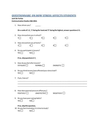 QUESTIONNARE ON HOW STRESS AFFECTS STUDENTS
Josh De Freitas
CommunicationStudiesSBA 2014.
1. How oldare you? ______
On a scale of 1-5, ‘1’ beingthe leastand ‘5’ beingthe highest, answer questions2-3.
2. How stressedare youinschool?
1 2 3 4 5
3. How stressedare youat home?
1 2 3 4 5
4. Do you participate inlessons?
YES NO
If no, skipquestions5-7,
5. How doyou feel afterlessons?
FATIGUED NORMAL ENERGETIC
6. Do youthink lessonshave affectedyourstresslevel?
YES NO
7. If yes,howso?
______________________________________________________________________________
______________________________________________________________________________
______________________________________________________________________________
8. How doesparental pressure affectyou?
POSITVELY UNAFFECTED NEGATIVELY
9. Do youhave poor eatinghabits?
YES NO
If no, skipthis question,
10. Do youfeel tiredwhenitistime tostudy?
YES NO
 