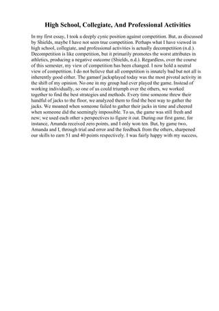 High School, Collegiate, And Professional Activities
In my first essay, I took a deeply cynic position against competition. But, as discussed
by Shields, maybe I have not seen true competition. Perhaps what I have viewed in
high school, collegiate, and professional activities is actually decompetition (n.d.).
Decompetition is like competition, but it primarily promotes the worst attributes in
athletics, producing a negative outcome (Shields, n.d.). Regardless, over the course
of this semester, my view of competition has been changed. I now hold a neutral
view of competition. I do not believe that all competition is innately bad but not all is
inherently good either. The gameof jacksplayed today was the most pivotal activity in
the shift of my opinion. No one in my group had ever played the game. Instead of
working individually, so one of us could triumph over the others, we worked
together to find the best strategies and methods. Every time someone threw their
handful of jacks to the floor, we analyzed them to find the best way to gather the
jacks. We moaned when someone failed to gather their jacks in time and cheered
when someone did the seemingly impossible. To us, the game was still fresh and
new; we used each other s perspectives to figure it out. During our first game, for
instance, Amanda received zero points, and I only won ten. But, by game two,
Amanda and I, through trial and error and the feedback from the others, sharpened
our skills to earn 51 and 40 points respectively. I was fairly happy with my success,
 