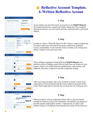👍Reflective Account Template.
4. Written Reflective Accoun
1. Step
To get started, you must first create an account on site HelpWriting.net.
The registration process is quick and simple, taking just a few moments.
During this process, you will need to provide a password and a valid email
address.
2. Step
In order to create a "Write My Paper For Me" request, simply complete the
10-minute order form. Provide the necessary instructions, preferred
sources, and deadline. If you want the writer to imitate your writing style,
attach a sample of your previous work.
3. Step
When seeking assignment writing help from HelpWriting.net, our
platform utilizes a bidding system. Review bids from our writers for your
request, choose one of them based on qualifications, order history, and
feedback, then place a deposit to start the assignment writing.
4. Step
After receiving your paper, take a few moments to ensure it meets your
expectations. If you're pleased with the result, authorize payment for the
writer. Don't forget that we provide free revisions for our writing services.
5. Step
When you opt to write an assignment online with us, you can request
multiple revisions to ensure your satisfaction. We stand by our promise to
provide original, high-quality content - if plagiarized, we offer a full
refund. Choose us confidently, knowing that your needs will be fully met.
👍Reflective Account Template. 4. Written Reflective Accoun 👍Reflective Account Template. 4. Written
Reflective Accoun
 