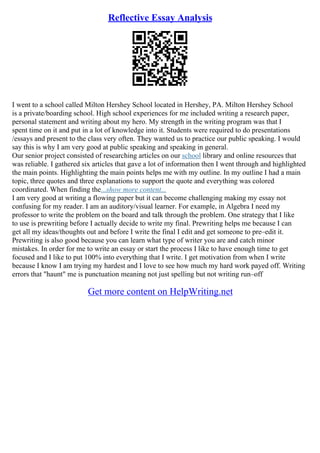 Reflective Essay Analysis
I went to a school called Milton Hershey School located in Hershey, PA. Milton Hershey School
is a private/boarding school. High school experiences for me included writing a research paper,
personal statement and writing about my hero. My strength in the writing program was that I
spent time on it and put in a lot of knowledge into it. Students were required to do presentations
/essays and present to the class very often. They wanted us to practice our public speaking. I would
say this is why I am very good at public speaking and speaking in general.
Our senior project consisted of researching articles on our school library and online resources that
was reliable. I gathered six articles that gave a lot of information then I went through and highlighted
the main points. Highlighting the main points helps me with my outline. In my outline I had a main
topic, three quotes and three explanations to support the quote and everything was colored
coordinated. When finding the...show more content...
I am very good at writing a flowing paper but it can become challenging making my essay not
confusing for my reader. I am an auditory/visual learner. For example, in Algebra I need my
professor to write the problem on the board and talk through the problem. One strategy that I like
to use is prewriting before I actually decide to write my final. Prewriting helps me because I can
get all my ideas/thoughts out and before I write the final I edit and get someone to pre–edit it.
Prewriting is also good because you can learn what type of writer you are and catch minor
mistakes. In order for me to write an essay or start the process I like to have enough time to get
focused and I like to put 100% into everything that I write. I get motivation from when I write
because I know I am trying my hardest and I love to see how much my hard work payed off. Writing
errors that "haunt" me is punctuation meaning not just spelling but not writing run–off
Get more content on HelpWriting.net
 