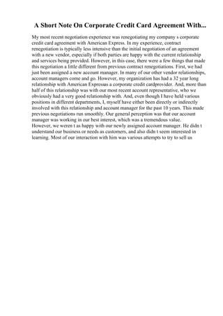A Short Note On Corporate Credit Card Agreement With...
My most recent negotiation experience was renegotiating my company s corporate
credit card agreement with American Express. In my experience, contract
renegotiation is typically less intensive than the initial negotiation of an agreement
with a new vendor, especially if both parties are happy with the current relationship
and services being provided. However, in this case, there were a few things that made
this negotiation a little different from previous contract renegotiations. First, we had
just been assigned a new account manager. In many of our other vendor relationships,
account managers come and go. However, my organization has had a 32 year long
relationship with American Expressas a corporate credit cardprovider. And, more than
half of this relationship was with our most recent account representative, who we
obviously had a very good relationship with. And, even though I have held various
positions in different departments, I, myself have either been directly or indirectly
involved with this relationship and account manager for the past 10 years. This made
previous negotiations run smoothly. Our general perception was that our account
manager was working in our best interest, which was a tremendous value.
However, we weren t as happy with our newly assigned account manager. He didn t
understand our business or needs as customers, and also didn t seem interested in
learning. Most of our interaction with him was various attempts to try to sell us
 