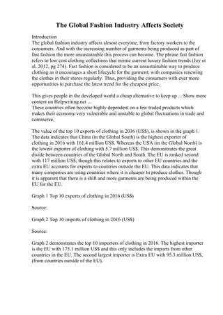 The Global Fashion Industry Affects Society
Introduction
The global fashion industry affects almost everyone, from factory workers to the
consumers. And with the increasing number of garments being produced as part of
fast fashion the more unsustainable this process can become. The phrase fast fashion
refers to low cost clothing collections that mimic current luxury fashion trends (Joy et
al, 2012, pg 274). Fast fashion is considered to be an unsustainable way to produce
clothing as it encourages a short lifecycle for the garment; with companies renewing
the clothes in their stores regularly. Thus, providing the consumers with ever more
opportunities to purchase the latest trend for the cheapest price.
This gives people in the developed world a cheap alternative to keep up ... Show more
content on Helpwriting.net ...
These countries often become highly dependent on a few traded products which
makes their economy very vulnerable and unstable to global fluctuations in trade and
commerce.
The value of the top 10 exports of clothing in 2016 (US$), is shown in the graph 1.
The data indicates that China (in the Global South) is the highest exporter of
clothing in 2016 with 161.4 million US$. Whereas the USA (in the Global North) is
the lowest exporter of clothing with 5.7 million US$. This demonstrates the great
divide between countries of the Global North and South. The EU is ranked second
with 117 million US$, though this relates to exports to other EU countries and the
extra EU accounts for exports to countries outside the EU. This data indicates that
many companies are using countries where it is cheaper to produce clothes. Though
it is apparent that there is a shift and more garments are being produced within the
EU for the EU.
Graph 1 Top 10 exports of clothing in 2016 (US$)
Source:
Graph 2 Top 10 imports of clothing in 2016 (US$)
Source:
Graph 2 demonstrates the top 10 importers of clothing in 2016. The highest importer
is the EU with 175.1 million US$ and this only includes the imports from other
countries in the EU. The second largest importer is Extra EU with 95.3 million US$,
(from countries outside of the EU).
 