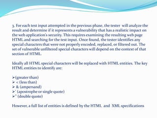 3. For each test input attempted in the previous phase, the tester will analyze the
result and determine if it represents a vulnerability that has a realistic impact on
the web application's security. This requires examining the resulting web page
HTML and searching for the test input. Once found, the tester identifies any
special characters that were not properly encoded, replaced, or filtered out. The
set of vulnerable unfiltered special characters will depend on the context of that
section of HTML.
Ideally all HTML special characters will be replaced with HTML entities. The key
HTML entities to identify are:
(greater than)
 < (less than)
 & (ampersand)
' (apostrophe or single quote)
" (double quote)
However, a full list of entities is defined by the HTML and XML specifications
 