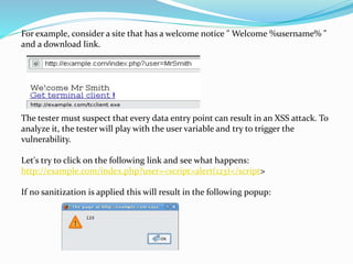 For example, consider a site that has a welcome notice " Welcome %username% "
and a download link.
The tester must suspect that every data entry point can result in an XSS attack. To
analyze it, the tester will play with the user variable and try to trigger the
vulnerability.
Let's try to click on the following link and see what happens:
http://example.com/index.php?user=<script>alert(123)</script>
If no sanitization is applied this will result in the following popup:
 