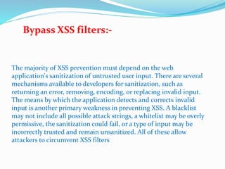 The majority of XSS prevention must depend on the web
application's sanitization of untrusted user input. There are several
mechanisms available to developers for sanitization, such as
returning an error, removing, encoding, or replacing invalid input.
The means by which the application detects and corrects invalid
input is another primary weakness in preventing XSS. A blacklist
may not include all possible attack strings, a whitelist may be overly
permissive, the sanitization could fail, or a type of input may be
incorrectly trusted and remain unsanitized. All of these allow
attackers to circumvent XSS filters
Bypass XSS filters:-
 