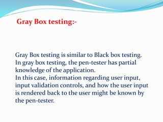 Gray Box testing:-
Gray Box testing is similar to Black box testing.
In gray box testing, the pen-tester has partial
knowledge of the application.
In this case, information regarding user input,
input validation controls, and how the user input
is rendered back to the user might be known by
the pen-tester.
 