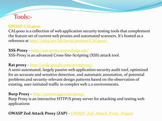 Tools:-
OWASP CAL9000
CAL9000 is a collection of web application security testing tools that complement
the feature set of current web proxies and automated scanners. It's hosted as a
reference at http://yehg.net/lab/pr0js/pentest/CAL9000/
XSS-Proxy - http://xss-proxy.sourceforge.net/
XSS-Proxy is an advanced Cross-Site-Scripting (XSS) attack tool.
Rat proxy - http://code.google.com/p/ratproxy/
A semi-automated, largely passive web application security audit tool, optimized
for an accurate and sensitive detection, and automatic annotation, of potential
problems and security-relevant design patterns based on the observation of
existing, user-initiated traffic in complex web 2.0 environments.
Burp Proxy - http://portswigger.net/proxy/
Burp Proxy is an interactive HTTP/S proxy server for attacking and testing web
applications
OWASP Zed Attack Proxy (ZAP) - OWASP_Zed_Attack_Proxy_Project
 