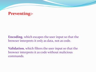 Encoding, which escapes the user input so that the
browser interprets it only as data, not as code.
Validation, which filters the user input so that the
browser interprets it as code without malicious
commands.
Preventing:-
 