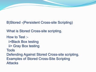 B)Stored -(Persistent Cross-site Scripting)
What is Stored Cross-site scripting.
How to Test :-
i>Black Box testing
ii> Gray Box testing
Tools
Defending Against Stored Cross-site scripting.
Examples of Stored Cross-Site Scripting
Attacks
 