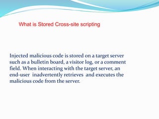 What is Stored Cross-site scripting
Injected malicious code is stored on a target server
such as a bulletin board, a visitor log, or a comment
field. When interacting with the target server, an
end-user inadvertently retrieves and executes the
malicious code from the server.
 