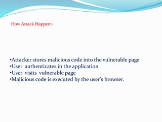 How Attack Happen:-
•Attacker stores malicious code into the vulnerable page
•User authenticates in the application
•User visits vulnerable page
•Malicious code is executed by the user's browser.
 