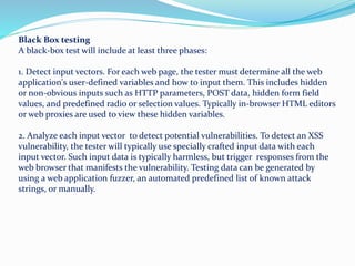 Black Box testing
A black-box test will include at least three phases:
1. Detect input vectors. For each web page, the tester must determine all the web
application's user-defined variables and how to input them. This includes hidden
or non-obvious inputs such as HTTP parameters, POST data, hidden form field
values, and predefined radio or selection values. Typically in-browser HTML editors
or web proxies are used to view these hidden variables.
2. Analyze each input vector to detect potential vulnerabilities. To detect an XSS
vulnerability, the tester will typically use specially crafted input data with each
input vector. Such input data is typically harmless, but trigger responses from the
web browser that manifests the vulnerability. Testing data can be generated by
using a web application fuzzer, an automated predefined list of known attack
strings, or manually.
 
