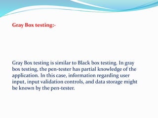 Gray Box testing:-
Gray Box testing is similar to Black box testing. In gray
box testing, the pen-tester has partial knowledge of the
application. In this case, information regarding user
input, input validation controls, and data storage might
be known by the pen-tester.
 