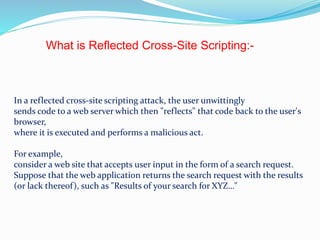 What is Reflected Cross-Site Scripting:-
In a reflected cross-site scripting attack, the user unwittingly
sends code to a web server which then "reflects" that code back to the user's
browser,
where it is executed and performs a malicious act.
For example,
consider a web site that accepts user input in the form of a search request.
Suppose that the web application returns the search request with the results
(or lack thereof), such as "Results of your search for XYZ…"
 