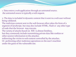 1. Data enters a web application through an untrusted source.
the untrusted source is typically a web request.
2. The data is included in dynamic content that is sent to a web user without
being validated.
The malicious content sent to the web browser often takes the form of a
segment of JavaScript, but may also include HTML, Flash or any other type
of code that the browser may execute.
The variety of attacks based on XSS is almost limitless,
but they commonly include transmitting private data like cookies or
other session information to the attacker,
redirecting the victim to web content controlled by the attacker,
Or performing other malicious operations on the user's machine
under the guise of the vulnerable site.
 