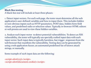 Black Box testing
A black-box test will include at least three phases:
1. Detect input vectors. For each web page, the tester must determine all the web
application's user-defined variables and how to input them. This includes hidden
or non-obvious inputs such as HTTP parameters, POST data, hidden form field
values, and predefined radio or selection values. Typically in-browser HTML editors
or web proxies are used to view these hidden variables.
2. Analyze each input vector to detect potential vulnerabilities. To detect an XSS
vulnerability, the tester will typically use specially crafted input data with each
input vector. Such input data is typically harmless, but trigger responses from the
web browser that manifests the vulnerability. Testing data can be generated by
using a web application fuzzer, an automated predefined list of known attack
strings, or manually.
Some example of such input data are the following:
<script>alert(123)</script>
<script>alert(document.cookie)</script>
 