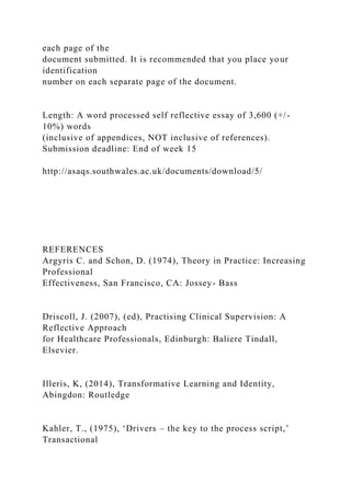 each page of the
document submitted. It is recommended that you place your
identification
number on each separate page of the document.
Length: A word processed self reflective essay of 3,600 (+/-
10%) words
(inclusive of appendices, NOT inclusive of references).
Submission deadline: End of week 15
http://asaqs.southwales.ac.uk/documents/download/5/
REFERENCES
Argyris C. and Schon, D. (1974), Theory in Practice: Increasing
Professional
Effectiveness, San Francisco, CA: Jossey- Bass
Driscoll, J. (2007), (ed), Practising Clinical Supervision: A
Reflective Approach
for Healthcare Professionals, Edinburgh: Baliere Tindall,
Elsevier.
Illeris, K, (2014), Transformative Learning and Identity,
Abingdon: Routledge
Kahler, T., (1975), ‘Drivers – the key to the process script,’
Transactional
 