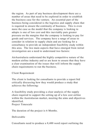 the region. As part of any business development there are a
number of areas that need to be explored in order to establish
the business case for the venture. An essential part of the
business being considered is the logistics and supply chain that
is required to ensure the continuity of business. This is even
more the case as the model that the company is looking to
adopts is one of low cost and this inevitably puts greater
pressure on the margins that the company is looking to pay for
goods and services. The company have a range of areas to
consider in relation to supply chain and are looking for a
consultancy to provide an independent feasibility study within
this area. The two main aspects that have emerged from initial
investigation are a need to understand two factors:
AirAustralasia understand the highly competitive nature of the
modern airline industry and so are keen to ensure that they have
a clear examination of the issues that will inform the supply
chain requirements to run the business.
Client Requirement
The client is looking for consultants to provide a report bid
critically discussing how they would produce a study that
achieves the following:
A feasibility study providing a clear analysis of the supply
chain required to support the setting up of a low cost airline
within the Australasian market, meeting the aims and objectives
identified.
Project Timescale
The duration of the project is 6 Months.
Deliverable
Consultants need to produce a 8,400 word report outlining the
 