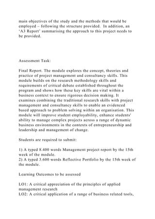 main objectives of the study and the methods that would be
employed – following the structure provided. In addition, an
‘A3 Report’ summarising the approach to this project needs to
be provided.
Assessment Task:
Final Report. The module explores the concept, theories and
practice of project management and consultancy skills. This
module builds on the research methodology skills and
requirements of critical debate established throughout the
program and shows how these key skills are vital within a
business context to ensure rigorous decision making. It
examines combining the traditional research skills with project
management and consultancy skills to enable an evidenced
based approach to problem solving within an organisation. This
module will improve student employability, enhance students'
ability to manage complex projects across a range of dynamic
business environments in the contexts of entrepreneurship and
leadership and management of change.
Students are required to submit:
1) A typed 8.400 words Management project report by the 15th
week of the module.
2) A typed 3.600 words Reflective Portfolio by the 15th week of
the module.
Learning Outcomes to be assessed
LO1: A critical appreciation of the principles of applied
management research
LO2: A critical application of a range of business related tools,
 