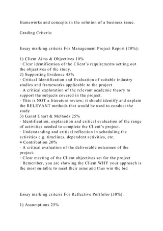 frameworks and concepts in the solution of a business issue.
Grading Criteria:
Essay marking criteria For Management Project Report (70%):
1) Client Aims & Objectives 10%
· Clear identification of the Client’s requirements setting out
the objectives of the study.
2) Supporting Evidence 45%
· Critical Identification and Evaluation of suitable industry
studies and frameworks applicable to the project
· A critical exploration of the relevant academic theory to
support the subjects covered in the project.
· This is NOT a literature review; it should identify and explain
the RELEVANT methods that would be used to conduct the
study
3) Gannt Chart & Methods 25%
· Identification, explanation and critical evaluation of the range
of activities needed to complete the Client’s project.
· Understanding and critical reflection in scheduling the
activities e.g. timelines, dependent activities, etc.
4 Contribution 20%
· A critical evaluation of the deliverable outcomes of the
project.
· Clear meeting of the Client objectives set for the project
· Remember, you are showing the Client WHY your approach is
the most suitable to meet their aims and thus win the bid
Essay marking criteria For Reflective Portfolio (30%):
1) Assumptions 25%
 
