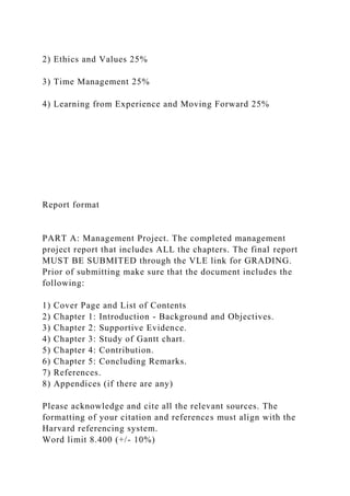 2) Ethics and Values 25%
3) Time Management 25%
4) Learning from Experience and Moving Forward 25%
Report format
PART A: Management Project. The completed management
project report that includes ALL the chapters. The final report
MUST BE SUBMITED through the VLE link for GRADING.
Prior of submitting make sure that the document includes the
following:
1) Cover Page and List of Contents
2) Chapter 1: Introduction - Background and Objectives.
3) Chapter 2: Supportive Evidence.
4) Chapter 3: Study of Gantt chart.
5) Chapter 4: Contribution.
6) Chapter 5: Concluding Remarks.
7) References.
8) Appendices (if there are any)
Please acknowledge and cite all the relevant sources. The
formatting of your citation and references must align with the
Harvard referencing system.
Word limit 8.400 (+/- 10%)
 