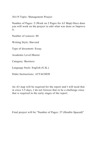 36119 Topic: Management Project
Number of Pages: 2 (Work on 2 Pages for A3 Map) Once done
you will work on the project to edit what was done or Improve
it.
Number of sources: 80
Writing Style: Harvard
Type of document: Essay
Academic Level:Master
Category: Business
Language Style: English (U.K.)
Order Instructions: ATTACHED
An A3 map will be required for the report and I will need that
in circa 3-5 days, I do not foresee that to be a challenge since
that is required in the early stages of the report.
Final project will be "Number of Pages: 37 (Double Spaced)"
 