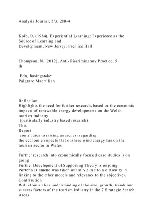 Analysis Journal, 5/3, 280-4
Kolb, D. (1984), Experiential Learning: Experience as the
Source of Learning and
Development, New Jersey: Prentice Hall
Thompson, N. (2012), Anti-Discriminatory Practice, 5
th
Edn, Basingstoke:
Palgrave Macmillan
Reflection
Highlights the need for further research, based on the economic
impacts of renewable energy developments on the Welsh
tourism industry
(particularly industry based research)
This
Report
contributes to raising awareness regarding
the economic impacts that onshore wind energy has on the
tourism sector in Wales
.
Further research into economically focused case studies is on
going
Further Development of Supporting Theory is ongoing
Porter’s Diamond was taken out of V2 due to a difficulty in
linking to the other models and relevance to the objectives.
Contribution
Will show a clear understanding of the size, growth, trends and
success factors of the tourism industry in the 7 Strategic Search
Areas
 