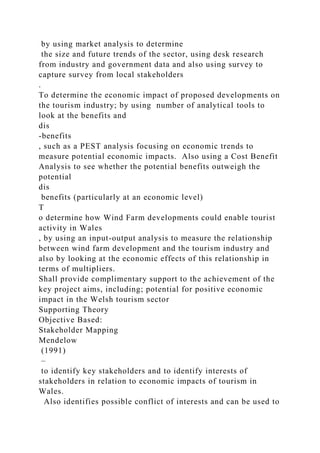 by using market analysis to determine
the size and future trends of the sector, using desk research
from industry and government data and also using survey to
capture survey from local stakeholders
.
To determine the economic impact of proposed developments on
the tourism industry; by using number of analytical tools to
look at the benefits and
dis
-benefits
, such as a PEST analysis focusing on economic trends to
measure potential economic impacts. Also using a Cost Benefit
Analysis to see whether the potential benefits outweigh the
potential
dis
benefits (particularly at an economic level)
T
o determine how Wind Farm developments could enable tourist
activity in Wales
, by using an input-output analysis to measure the relationship
between wind farm development and the tourism industry and
also by looking at the economic effects of this relationship in
terms of multipliers.
Shall provide complimentary support to the achievement of the
key project aims, including; potential for positive economic
impact in the Welsh tourism sector
Supporting Theory
Objective Based:
Stakeholder Mapping
Mendelow
(1991)
–
to identify key stakeholders and to identify interests of
stakeholders in relation to economic impacts of tourism in
Wales.
Also identifies possible conflict of interests and can be used to
 